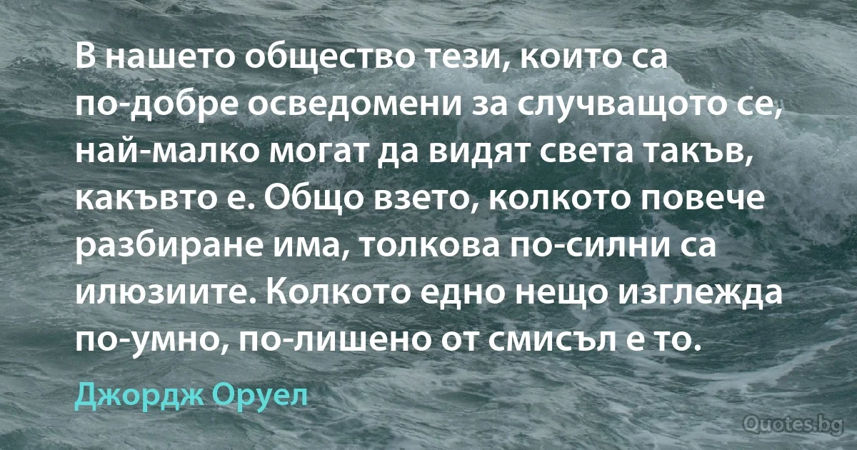 В нашето общество тези, които са по-добре осведомени за случващото се, най-малко могат да видят света такъв, какъвто е. Общо взето, колкото повече разбиране има, толкова по-силни са илюзиите. Колкото едно нещо изглежда по-умно, по-лишено от смисъл е то. (Джордж Оруел)