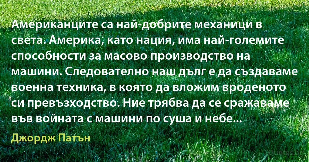 Американците са най-добрите механици в света. Америка, като нация, има най-големите способности за масово производство на машини. Следователно наш дълг е да създаваме военна техника, в която да вложим вроденото си превъзходство. Ние трябва да се сражаваме във войната с машини по суша и небе... (Джордж Патън)