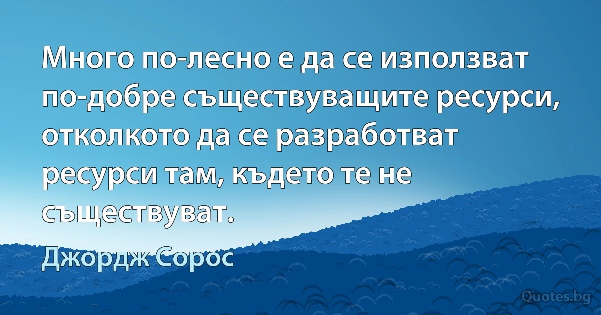 Много по-лесно е да се използват по-добре съществуващите ресурси, отколкото да се разработват ресурси там, където те не съществуват. (Джордж Сорос)