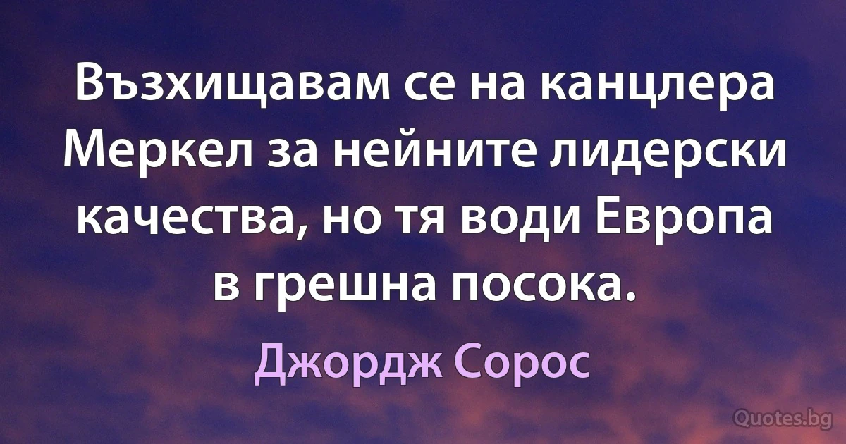 Възхищавам се на канцлера Меркел за нейните лидерски качества, но тя води Европа в грешна посока. (Джордж Сорос)