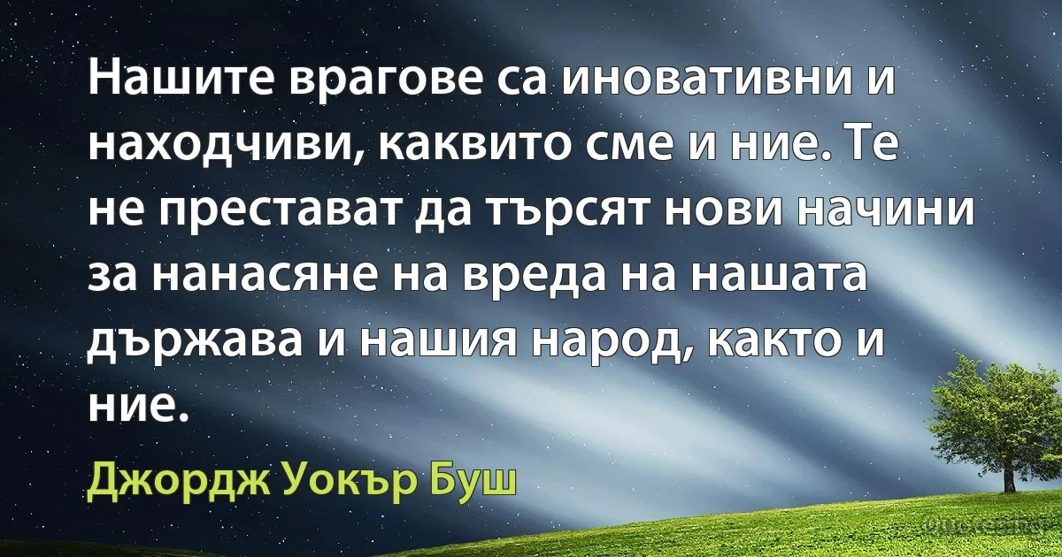 Нашите врагове са иновативни и находчиви, каквито сме и ние. Те не престават да търсят нови начини за нанасяне на вреда на нашата държава и нашия народ, както и ние. (Джордж Уокър Буш)