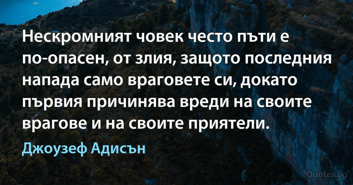 Нескромният човек често пъти е по-опасен, от злия, защото последния напада само враговете си, докато първия причинява вреди на своите врагове и на своите приятели. (Джоузеф Адисън)