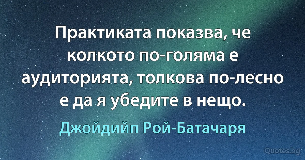 Практиката показва, че колкото по-голяма е аудиторията, толкова по-лесно е да я убедите в нещо. (Джойдийп Рой-Батачаря)