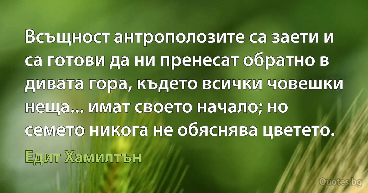 Всъщност антрополозите са заети и са готови да ни пренесат обратно в дивата гора, където всички човешки неща... имат своето начало; но семето никога не обяснява цветето. (Едит Хамилтън)