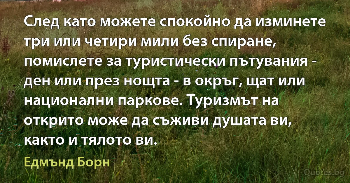 След като можете спокойно да изминете три или четири мили без спиране, помислете за туристически пътувания - ден или през нощта - в окръг, щат или национални паркове. Туризмът на открито може да съживи душата ви, както и тялото ви. (Едмънд Борн)