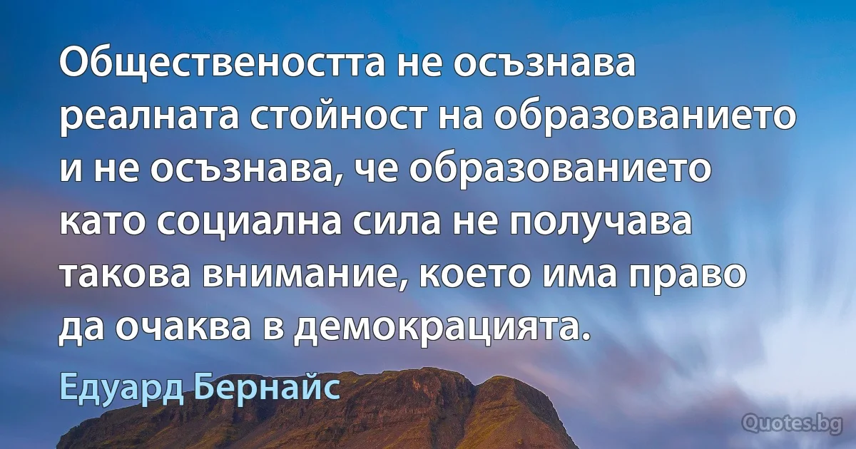 Обществеността не осъзнава реалната стойност на образованието и не осъзнава, че образованието като социална сила не получава такова внимание, което има право да очаква в демокрацията. (Едуард Бернайс)