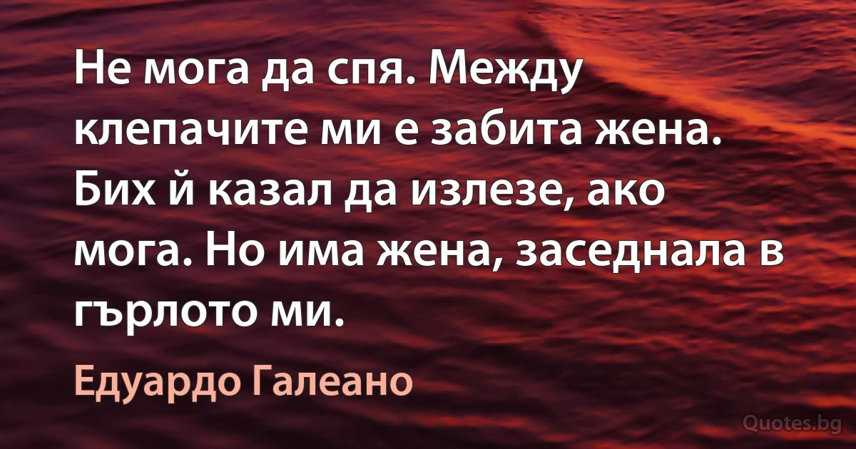 Не мога да спя. Между клепачите ми е забита жена. Бих й казал да излезе, ако мога. Но има жена, заседнала в гърлото ми. (Едуардо Галеано)