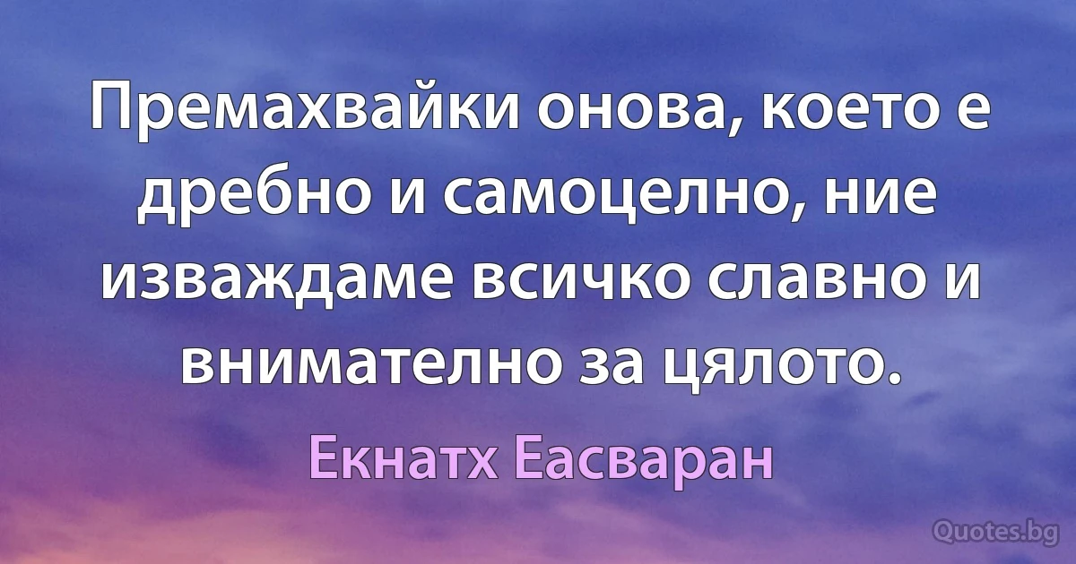 Премахвайки онова, което е дребно и самоцелно, ние изваждаме всичко славно и внимателно за цялото. (Екнатх Еасваран)