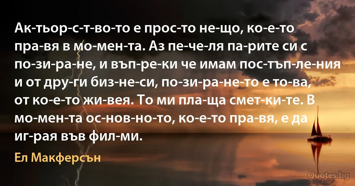 Ак­тьор­с­т­во­то е прос­то не­що, ко­е­то пра­вя в мо­мен­та. Аз пе­че­ля па­рите си с по­зи­ра­не, и въп­ре­ки че имам пос­тъп­ле­ния и от дру­ги биз­не­си, по­зи­ра­не­то е то­ва, от ко­е­то жи­вея. То ми пла­ща смет­ки­те. В мо­мен­та ос­нов­но­то, ко­е­то пра­вя, е да иг­рая във фил­ми. (Ел Макферсън)