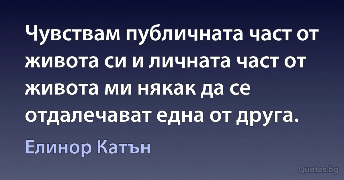 Чувствам публичната част от живота си и личната част от живота ми някак да се отдалечават една от друга. (Елинор Катън)