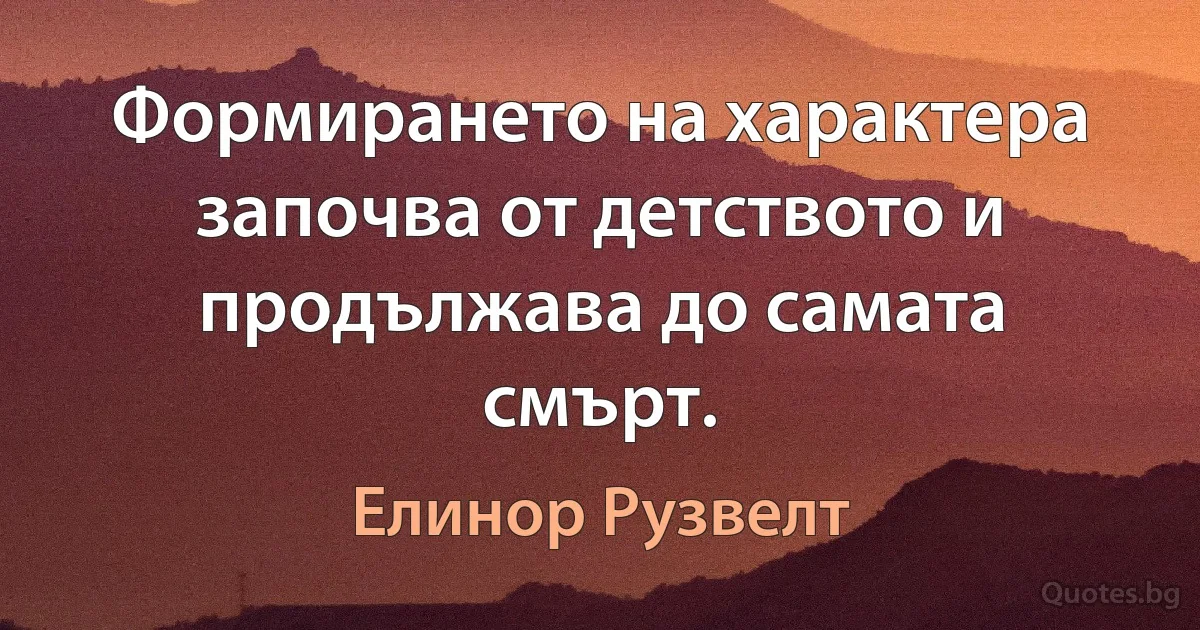 Формирането на характера започва от детството и продължава до самата смърт. (Елинор Рузвелт)