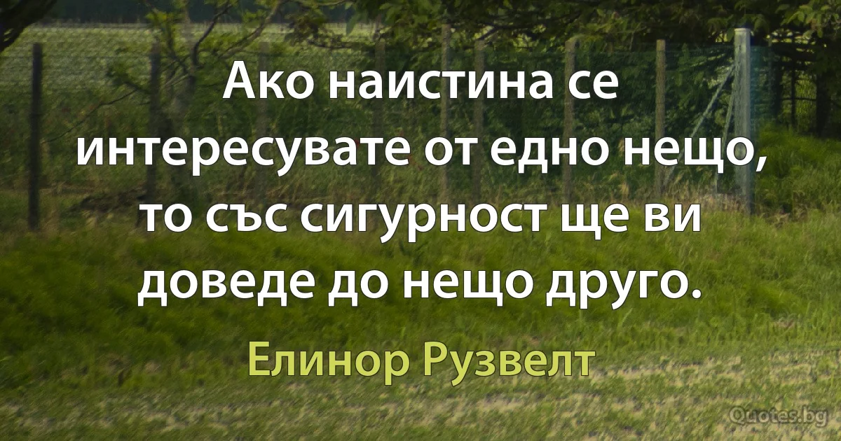 Ако наистина се интересувате от едно нещо, то със сигурност ще ви доведе до нещо друго. (Елинор Рузвелт)