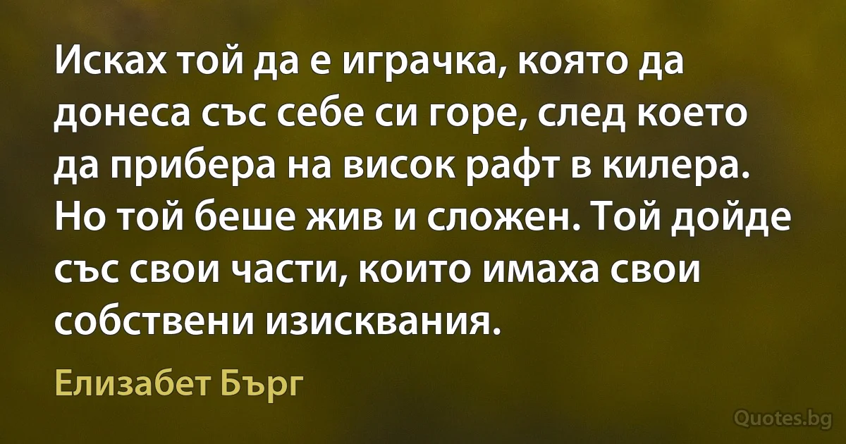 Исках той да е играчка, която да донеса със себе си горе, след което да прибера на висок рафт в килера. Но той беше жив и сложен. Той дойде със свои части, които имаха свои собствени изисквания. (Елизабет Бърг)