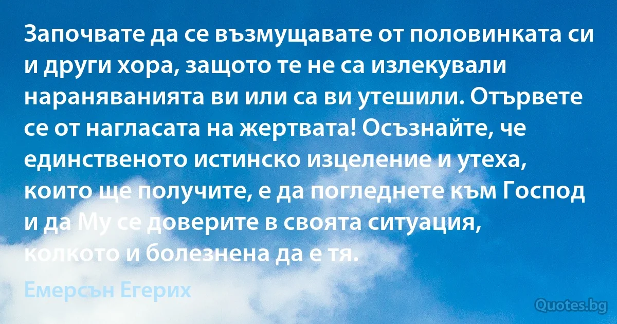 Започвате да се възмущавате от половинката си и други хора, защото те не са излекували нараняванията ви или са ви утешили. Отървете се от нагласата на жертвата! Осъзнайте, че единственото истинско изцеление и утеха, които ще получите, е да погледнете към Господ и да Му се доверите в своята ситуация, колкото и болезнена да е тя. (Емерсън Егерих)