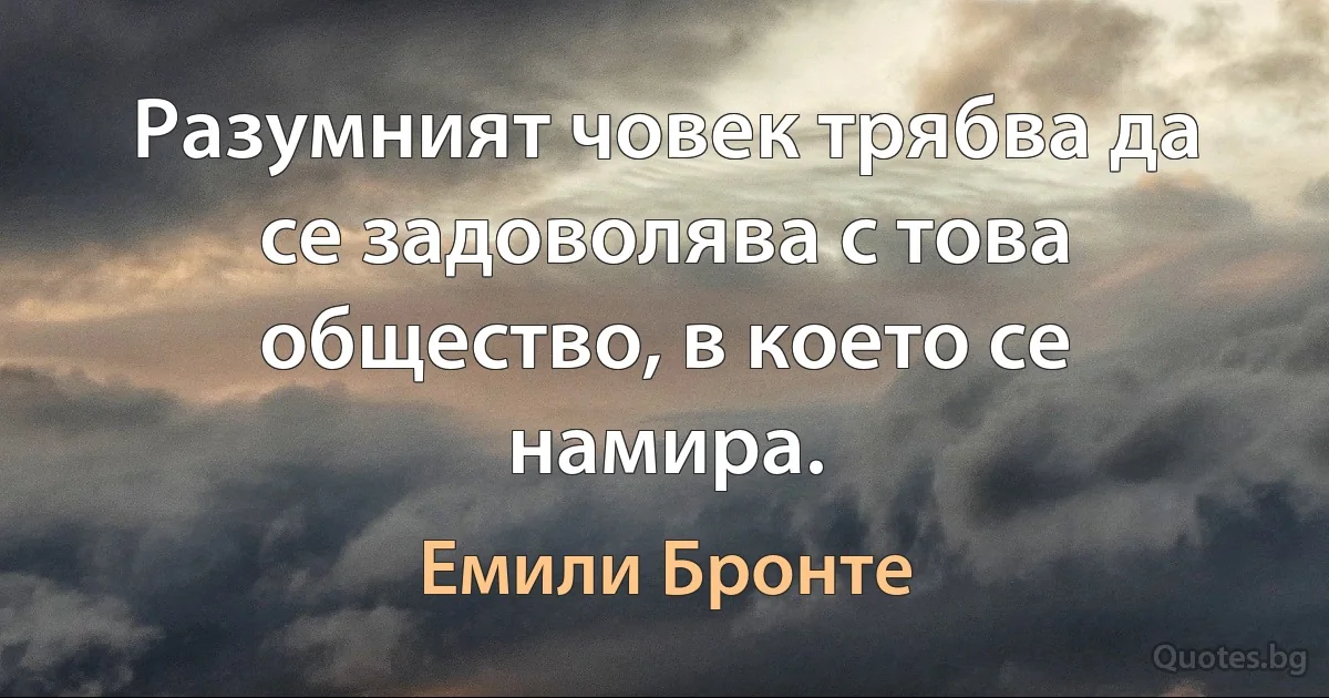 Разумният човек трябва да се задоволява с това общество, в което се намира. (Емили Бронте)