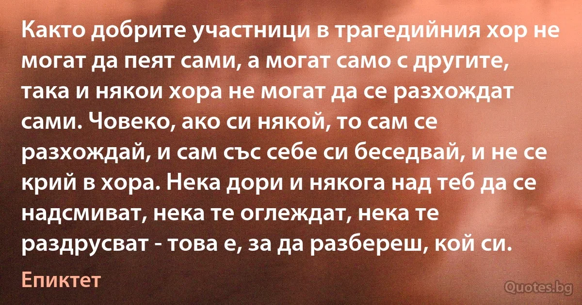 Както добрите участници в трагедийния хор не могат да пеят сами, а могат само с другите, така и някои хора не могат да се разхождат сами. Човеко, ако си някой, то сам се разхождай, и сам със себе си беседвай, и не се крий в хора. Нека дори и някога над теб да се надсмиват, нека те оглеждат, нека те раздрусват - това е, за да разбереш, кой си. (Епиктет)