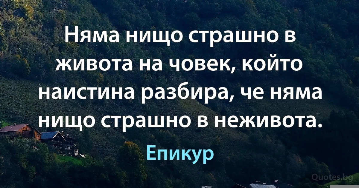 Няма нищо страшно в живота на човек, който наистина разбира, че няма нищо страшно в неживота. (Епикур)