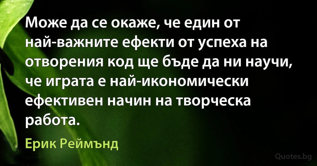 Може да се окаже, че един от най-важните ефекти от успеха на отворения код ще бъде да ни научи, че играта е най-икономически ефективен начин на творческа работа. (Ерик Реймънд)