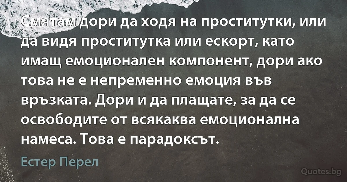 Смятам дори да ходя на проститутки, или да видя проститутка или ескорт, като имащ емоционален компонент, дори ако това не е непременно емоция във връзката. Дори и да плащате, за да се освободите от всякаква емоционална намеса. Това е парадоксът. (Естер Перел)