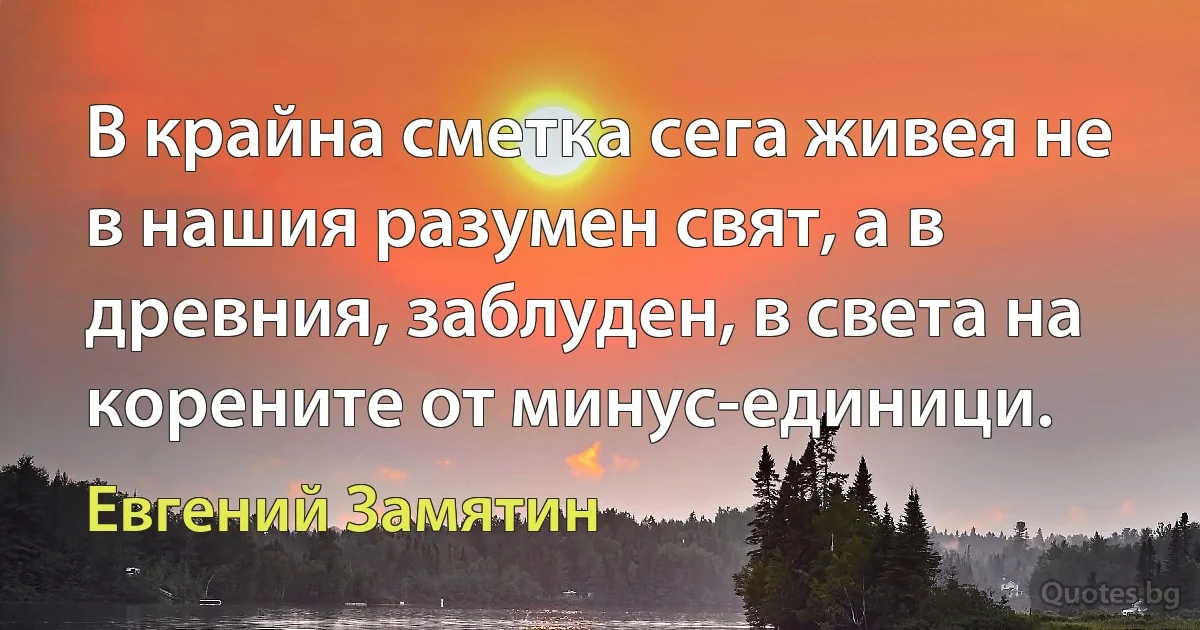 В крайна сметка сега живея не в нашия разумен свят, а в древния, заблуден, в света на корените от минус-единици. (Евгений Замятин)