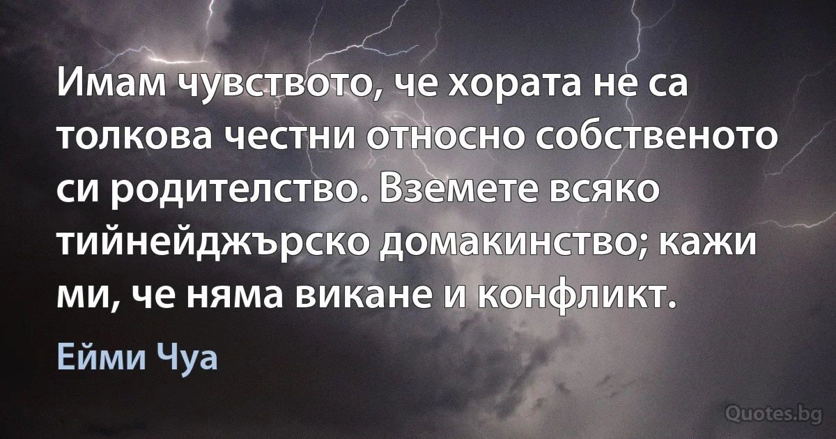 Имам чувството, че хората не са толкова честни относно собственото си родителство. Вземете всяко тийнейджърско домакинство; кажи ми, че няма викане и конфликт. (Ейми Чуа)