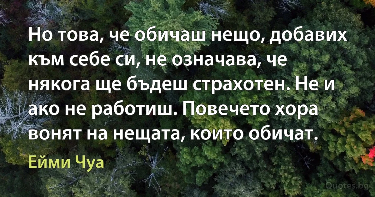 Но това, че обичаш нещо, добавих към себе си, не означава, че някога ще бъдеш страхотен. Не и ако не работиш. Повечето хора вонят на нещата, които обичат. (Ейми Чуа)