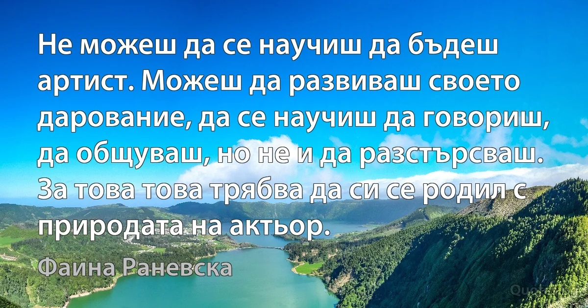 Не можеш да се научиш да бъдеш артист. Можеш да развиваш своето дарование, да се научиш да говориш, да общуваш, но не и да разстърсваш. За това това трябва да си се родил с природата на актьор. (Фаина Раневска)