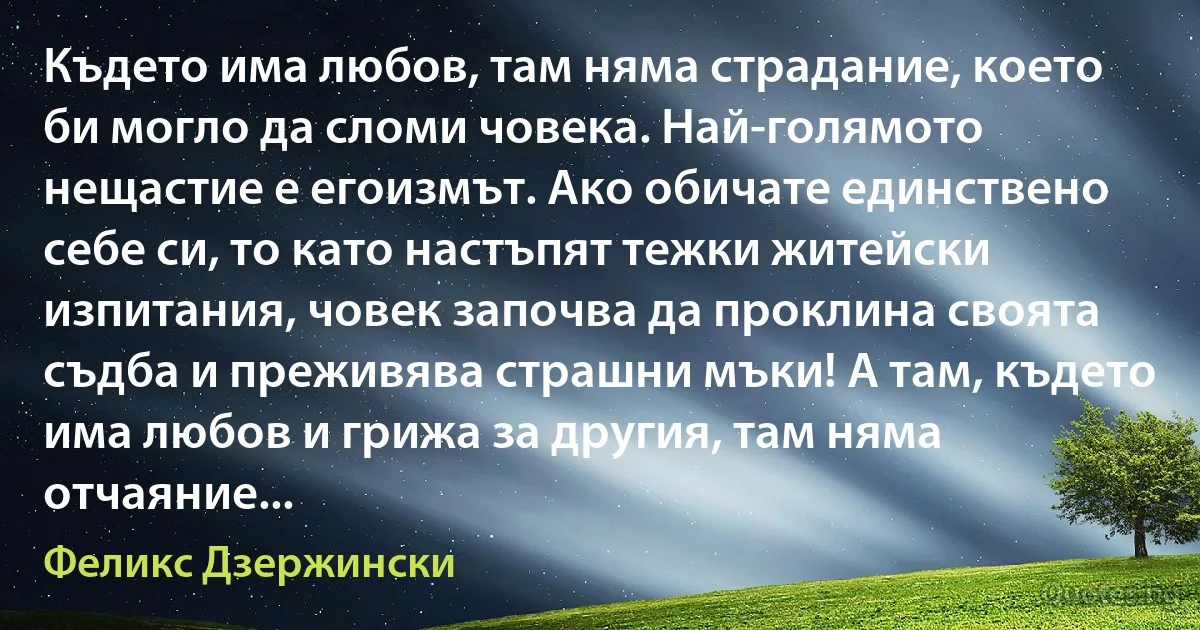 Където има любов, там няма страдание, което би могло да сломи човека. Най-голямото нещастие е егоизмът. Ако обичате единствено себе си, то като настъпят тежки житейски изпитания, човек започва да проклина своята съдба и преживява страшни мъки! А там, където има любов и грижа за другия, там няма отчаяние... (Феликс Дзержински)