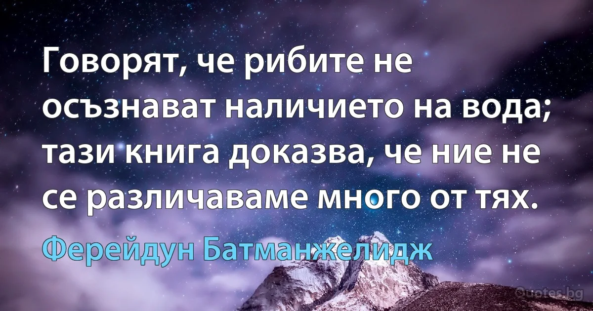 Говорят, че рибите не осъзнават наличието на вода; тази книга доказва, че ние не се различаваме много от тях. (Ферейдун Батманжелидж)