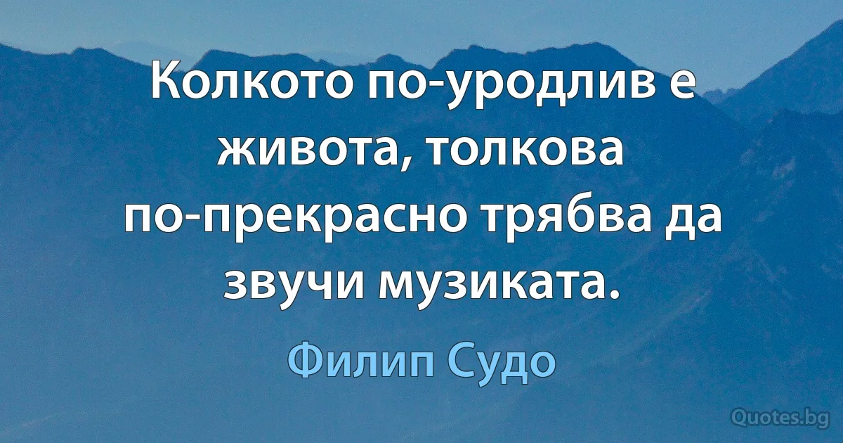 Колкото по-уродлив е живота, толкова по-прекрасно трябва да звучи музиката. (Филип Судо)