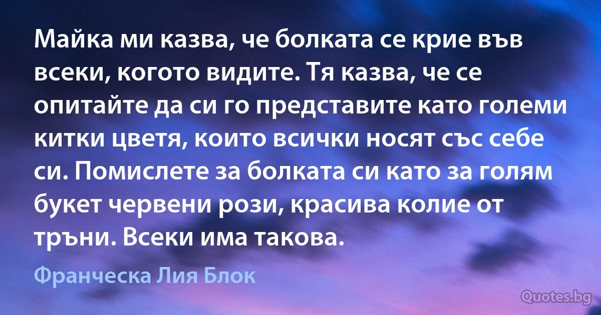 Майка ми казва, че болката се крие във всеки, когото видите. Тя казва, че се опитайте да си го представите като големи китки цветя, които всички носят със себе си. Помислете за болката си като за голям букет червени рози, красива колие от тръни. Всеки има такова. (Франческа Лия Блок)