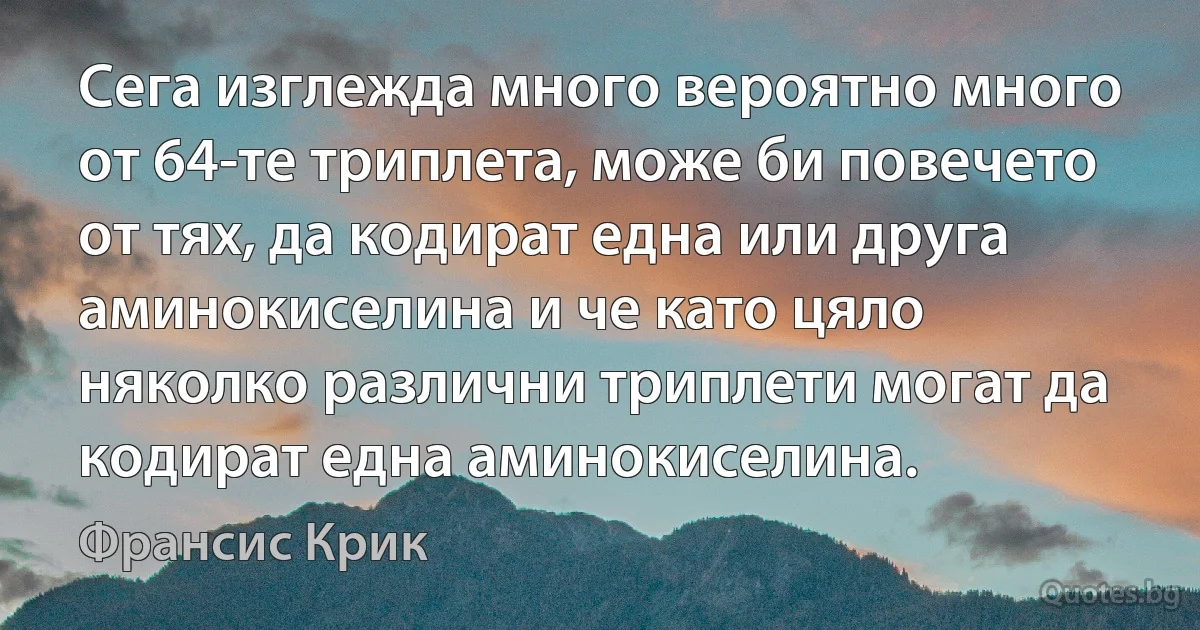 Сега изглежда много вероятно много от 64-те триплета, може би повечето от тях, да кодират една или друга аминокиселина и че като цяло няколко различни триплети могат да кодират една аминокиселина. (Франсис Крик)