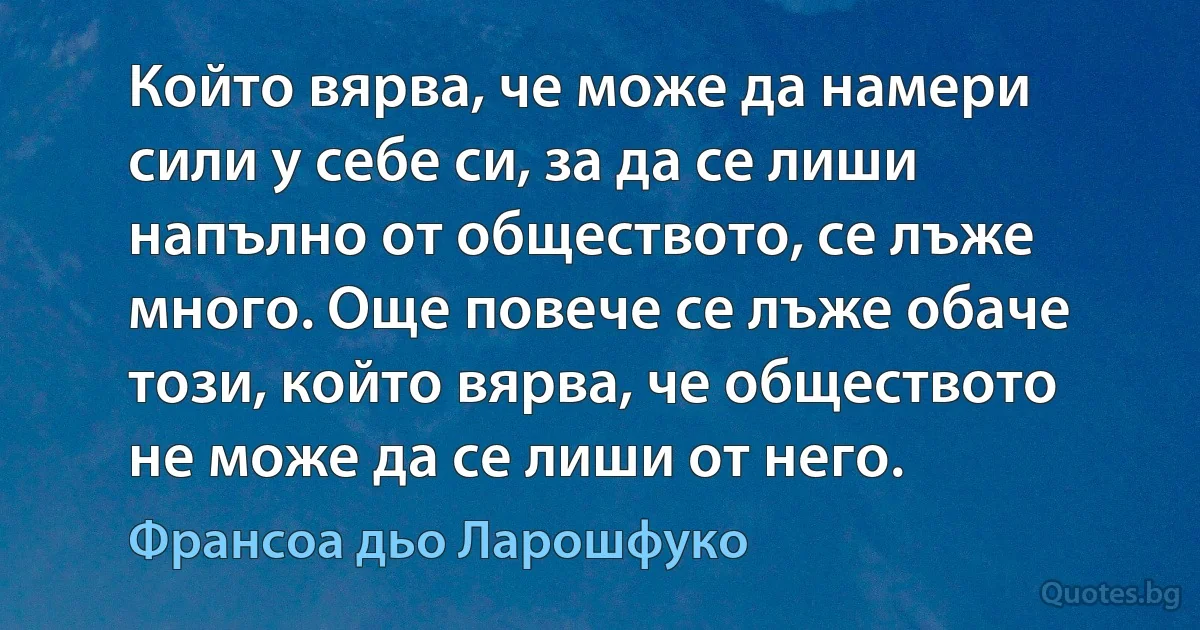 Който вярва, че може да намери сили у себе си, за да се лиши напълно от обществото, се лъже много. Още повече се лъже обаче този, който вярва, че обществото не може да се лиши от него. (Франсоа дьо Ларошфуко)