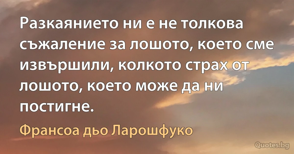 Разкаянието ни е не толкова съжаление за лошото, което сме извършили, колкото страх от лошото, което може да ни постигне. (Франсоа дьо Ларошфуко)