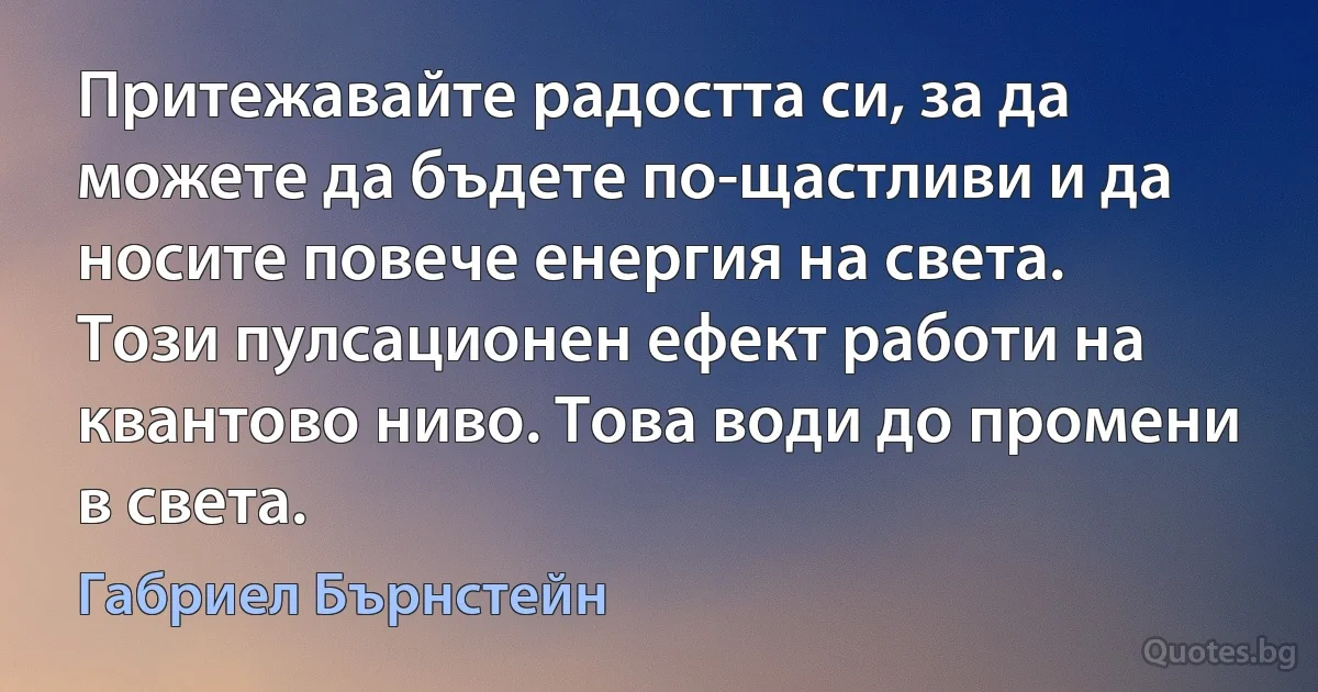 Притежавайте радостта си, за да можете да бъдете по-щастливи и да носите повече енергия на света. Този пулсационен ефект работи на квантово ниво. Това води до промени в света. (Габриел Бърнстейн)