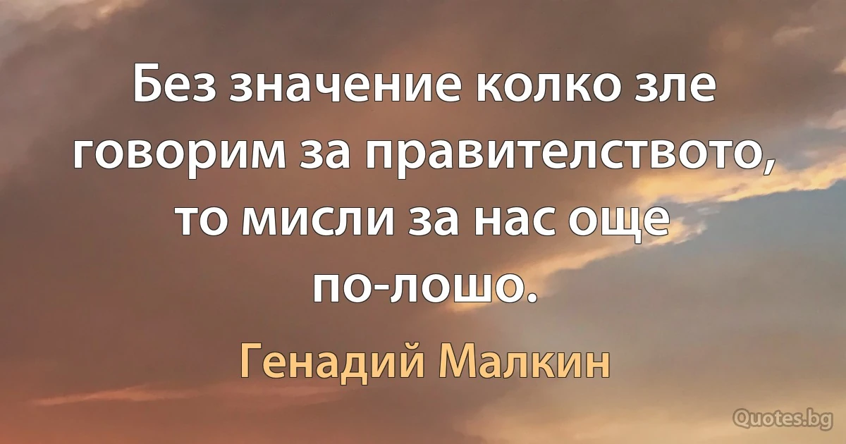 Без значение колко зле говорим за правителството, то мисли за нас още по-лошо. (Генадий Малкин)