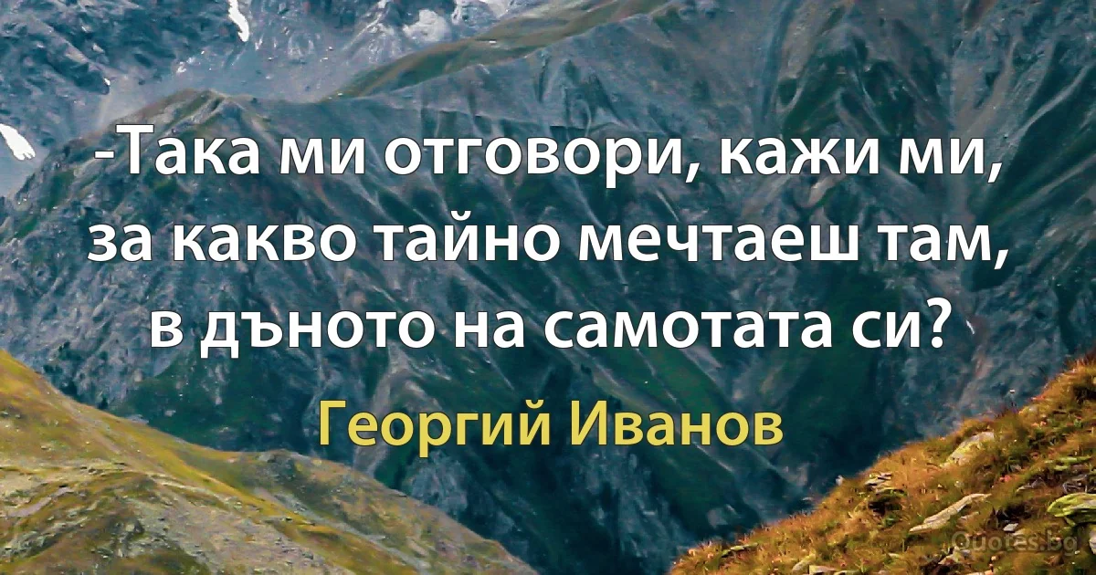 -Така ми отговори, кажи ми, за какво тайно мечтаеш там, в дъното на самотата си? (Георгий Иванов)