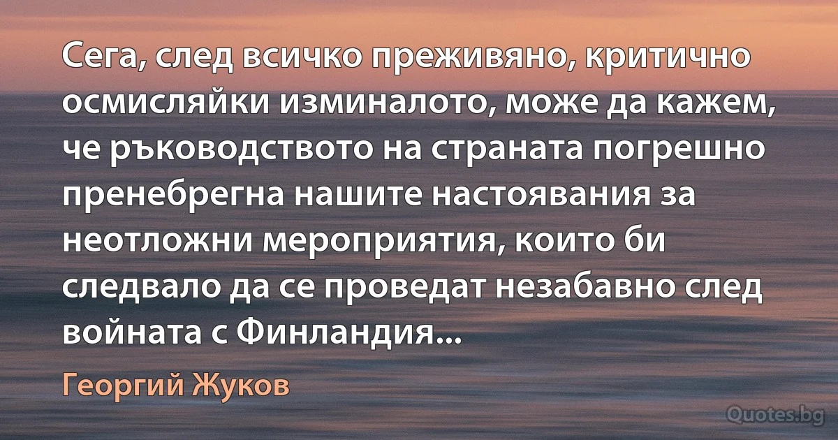 Сега, след всичко преживяно, критично осмисляйки изминалото, може да кажем, че ръководството на страната погрешно пренебрегна нашите настоявания за неотложни мероприятия, които би следвало да се проведат незабавно след войната с Финландия... (Георгий Жуков)