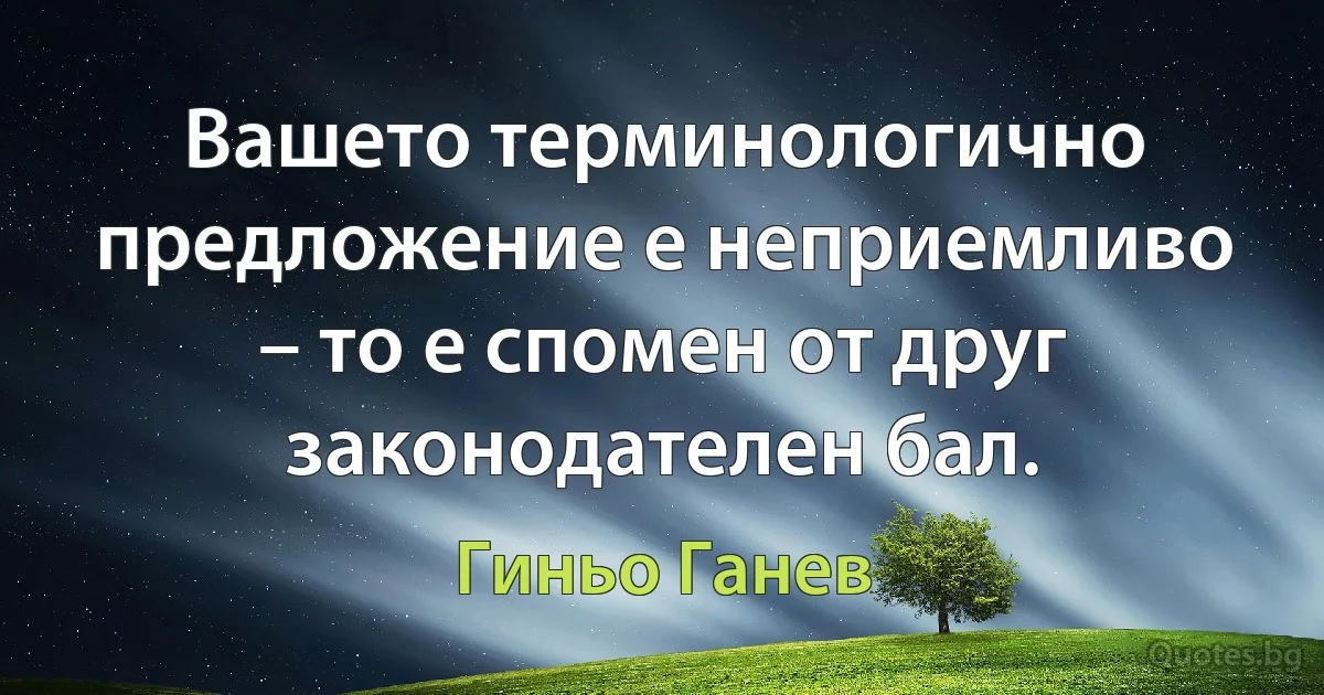 Вашето терминологично предложение е неприемливо – то е спомен от друг законодателен бал. (Гиньо Ганев)