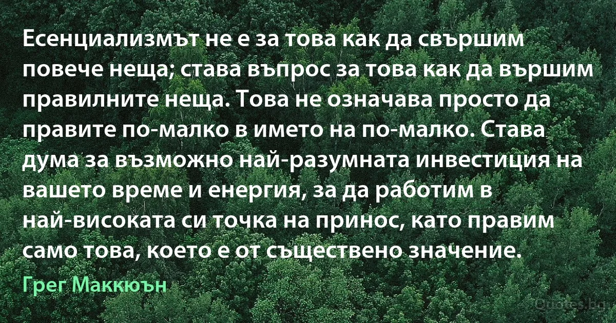 Есенциализмът не е за това как да свършим повече неща; става въпрос за това как да вършим правилните неща. Това не означава просто да правите по-малко в името на по-малко. Става дума за възможно най-разумната инвестиция на вашето време и енергия, за да работим в най-високата си точка на принос, като правим само това, което е от съществено значение. (Грег Маккюън)