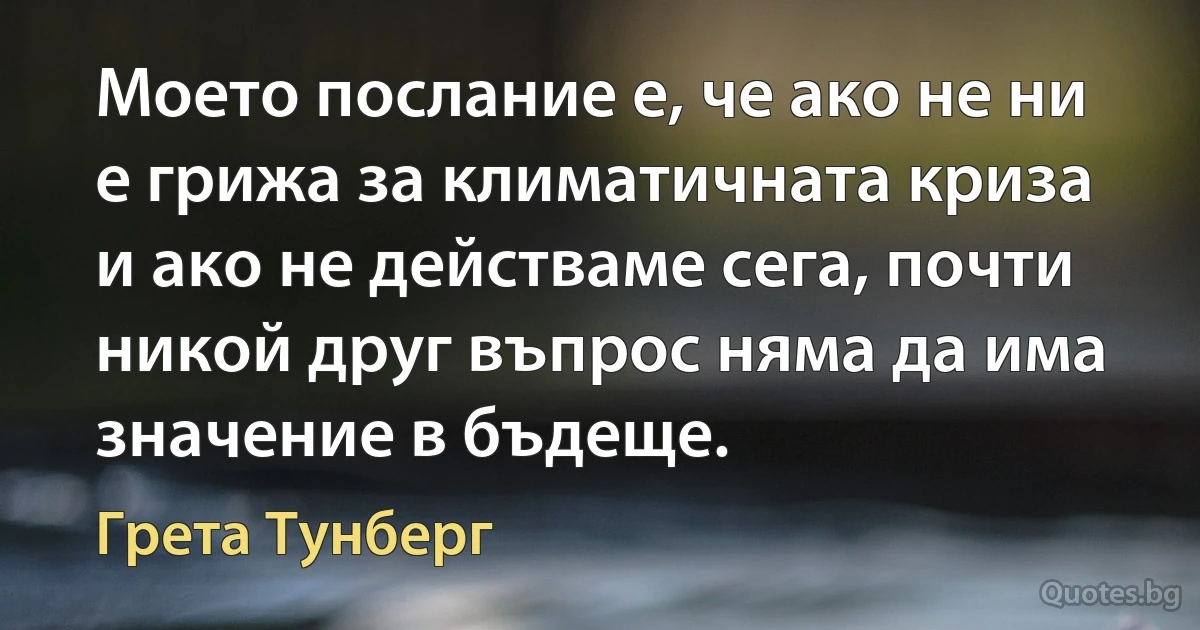 Моето послание е, че ако не ни е грижа за климатичната криза и ако не действаме сега, почти никой друг въпрос няма да има значение в бъдеще. (Грета Тунберг)