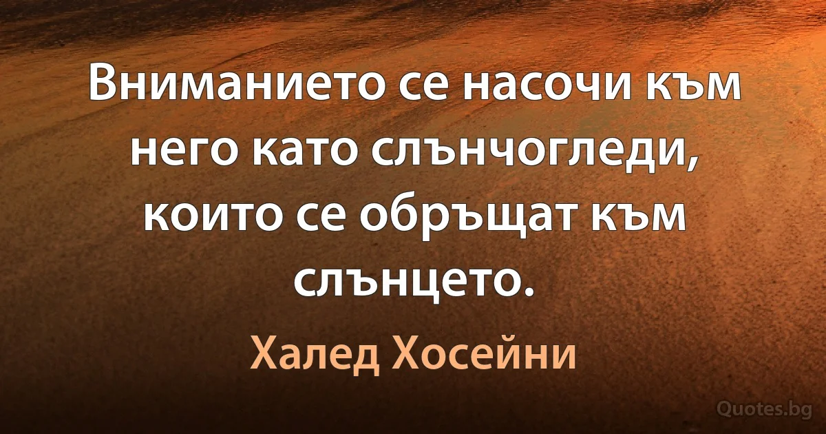 Вниманието се насочи към него като слънчогледи, които се обръщат към слънцето. (Халед Хосейни)