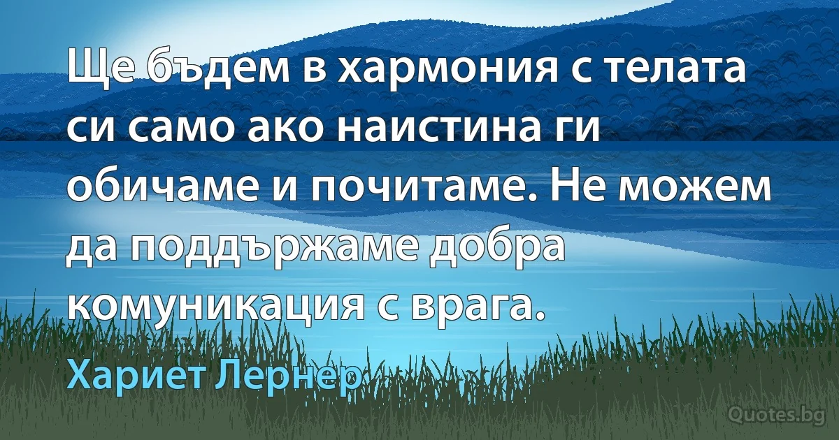 Ще бъдем в хармония с телата си само ако наистина ги обичаме и почитаме. Не можем да поддържаме добра комуникация с врага. (Хариет Лернер)