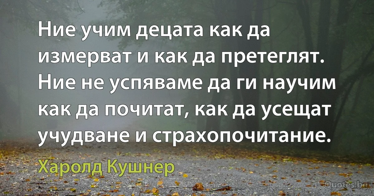 Ние учим децата как да измерват и как да претеглят. Ние не успяваме да ги научим как да почитат, как да усещат учудване и страхопочитание. (Харолд Кушнер)