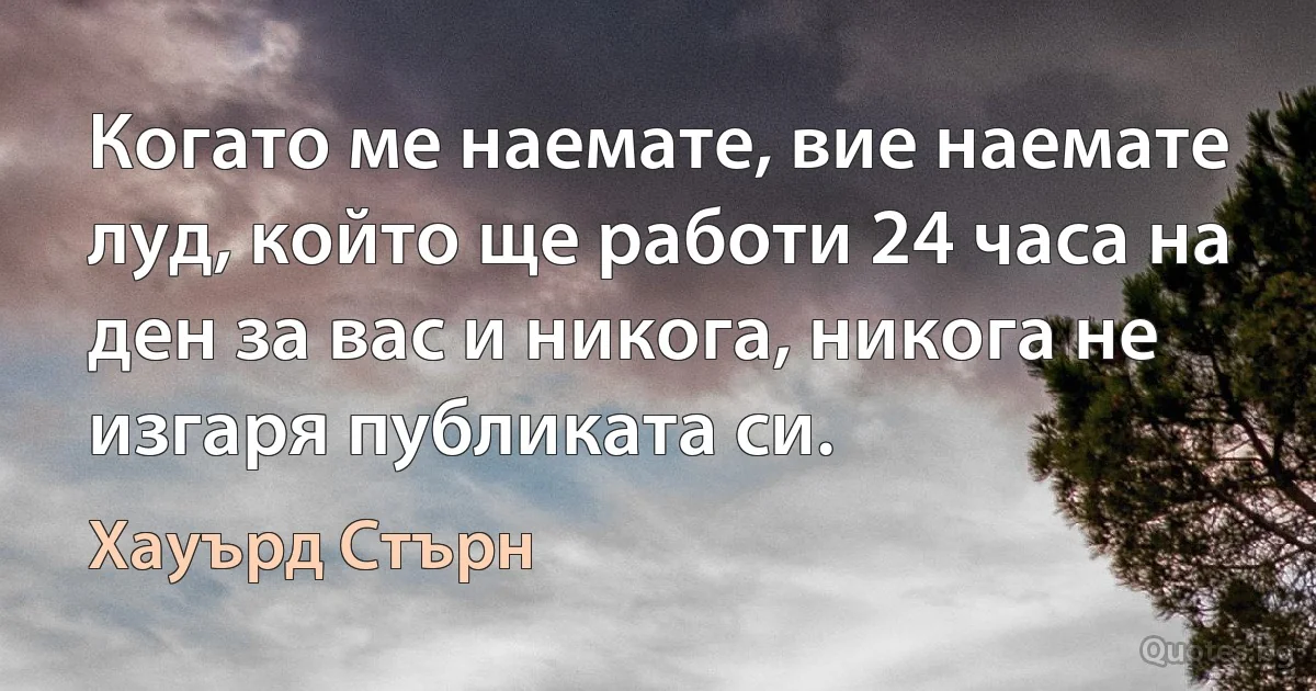 Когато ме наемате, вие наемате луд, който ще работи 24 часа на ден за вас и никога, никога не изгаря публиката си. (Хауърд Стърн)