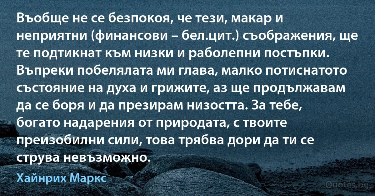 Въобще не се безпокоя, че тези, макар и неприятни (финансови – бел.цит.) съображения, ще те подтикнат към низки и раболепни постъпки. Въпреки побелялата ми глава, малко потиснатото състояние на духа и грижите, аз ще продължавам да се боря и да презирам низостта. За тебе, богато надарения от природата, с твоите преизобилни сили, това трябва дори да ти се струва невъзможно. (Хайнрих Маркс)