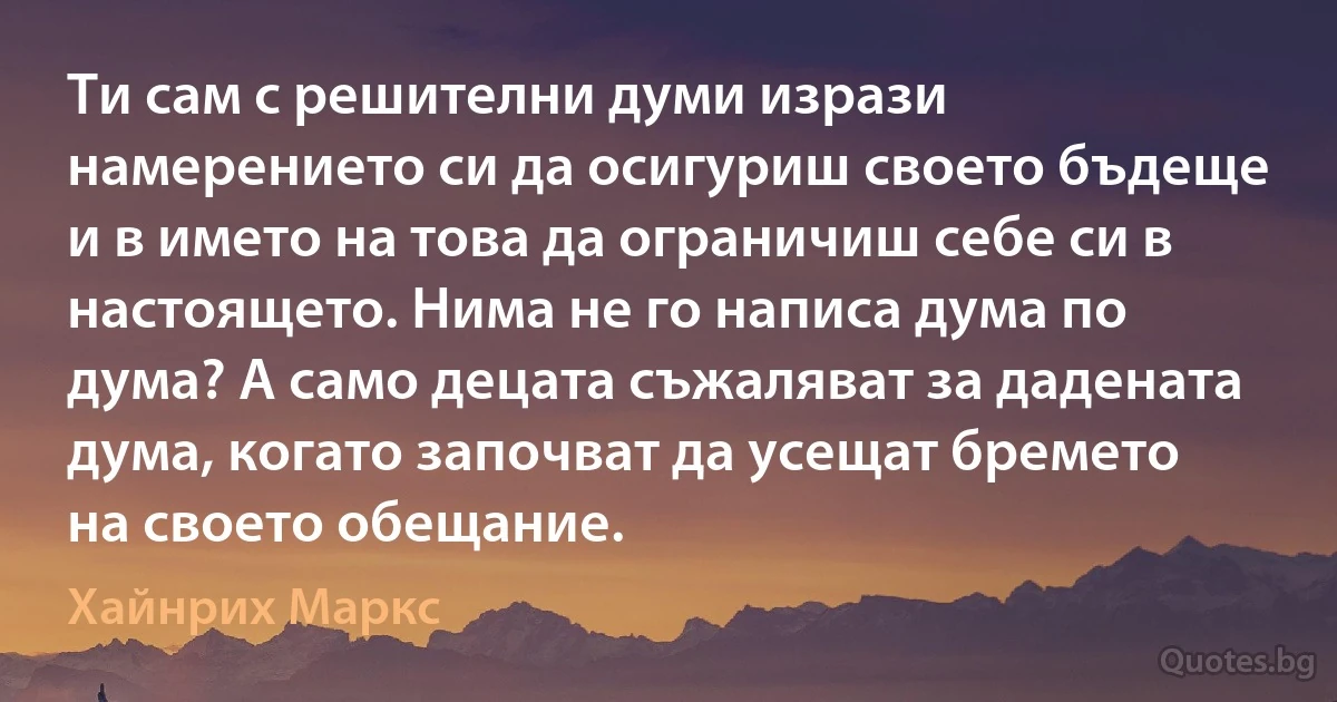 Ти сам с решителни думи изрази намерението си да осигуриш своето бъдеще и в името на това да ограничиш себе си в настоящето. Нима не го написа дума по дума? А само децата съжаляват за дадената дума, когато започват да усещат бремето на своето обещание. (Хайнрих Маркс)