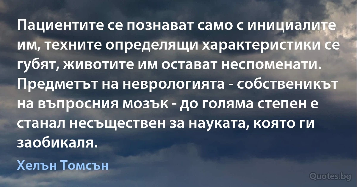 Пациентите се познават само с инициалите им, техните определящи характеристики се губят, животите им остават неспоменати. Предметът на неврологията - собственикът на въпросния мозък - до голяма степен е станал несъществен за науката, която ги заобикаля. (Хелън Томсън)