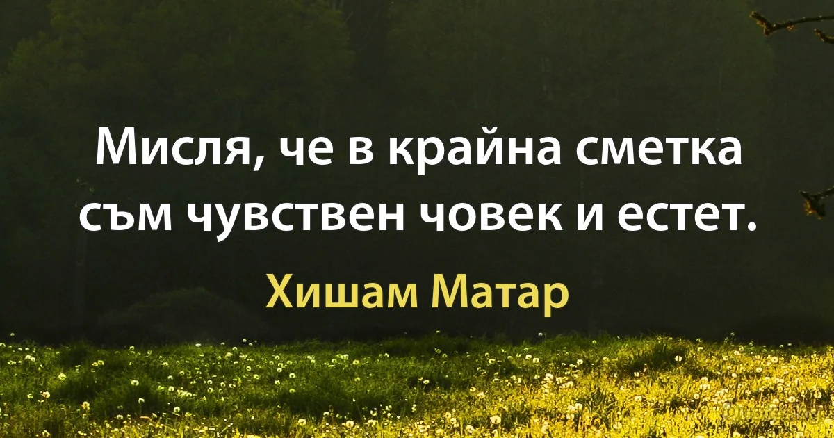 Мисля, че в крайна сметка съм чувствен човек и естет. (Хишам Матар)