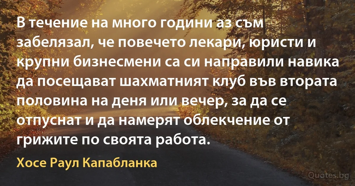 В течение на много години аз съм забелязал, че повечето лекари, юристи и крупни бизнесмени са си направили навика да посещават шахматният клуб във втората половина на деня или вечер, за да се отпуснат и да намерят облекчение от грижите по своята работа. (Хосе Раул Капабланка)